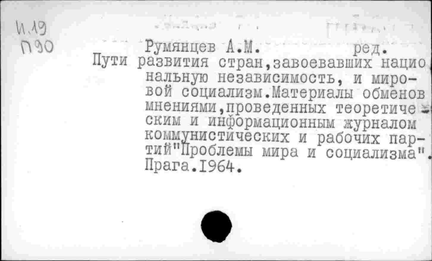 ﻿
Румянцев А.М.	ред.
Пути развития стран,завоевавших нацио наивную независимость, и мировой социализм.Материалы обменов мнениями,проведенных теоретиче -ским и информационным журналом коммунистических и рабочих пар-тий"11роблемы мира и социализма". Прага.1964.